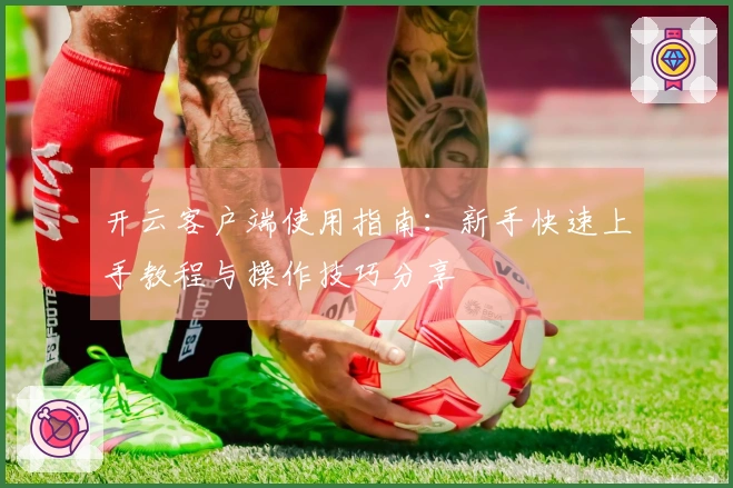 开云客户端使用指南：新手快速上手教程与操作技巧分享