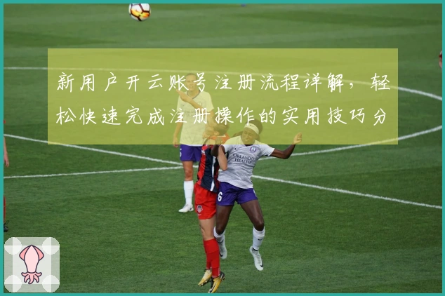 新用户开云账号注册流程详解，轻松快速完成注册操作的实用技巧分享