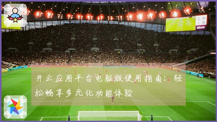 开云应用平台电脑版使用指南：轻松畅享多元化功能体验